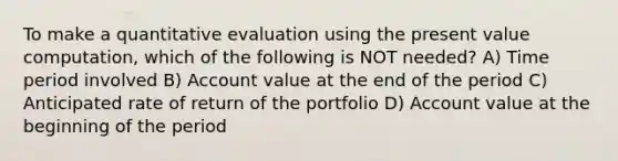 To make a quantitative evaluation using the present value computation, which of the following is NOT needed? A) Time period involved B) Account value at the end of the period C) Anticipated rate of return of the portfolio D) Account value at the beginning of the period