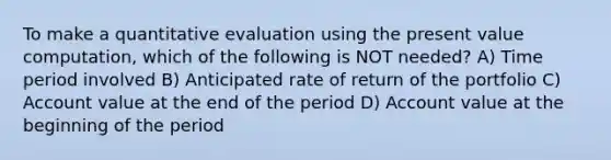 To make a quantitative evaluation using the present value computation, which of the following is NOT needed? A) Time period involved B) Anticipated rate of return of the portfolio C) Account value at the end of the period D) Account value at the beginning of the period