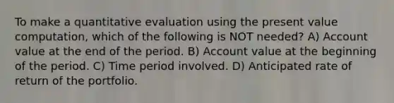 To make a quantitative evaluation using the present value computation, which of the following is NOT needed? A) Account value at the end of the period. B) Account value at the beginning of the period. C) Time period involved. D) Anticipated rate of return of the portfolio.