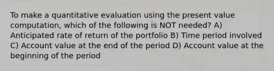 To make a quantitative evaluation using the present value computation, which of the following is NOT needed? A) Anticipated rate of return of the portfolio B) Time period involved C) Account value at the end of the period D) Account value at the beginning of the period