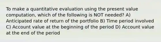 To make a quantitative evaluation using the present value computation, which of the following is NOT needed? A) Anticipated rate of return of the portfolio B) Time period involved C) Account value at the beginning of the period D) Account value at the end of the period