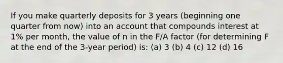 If you make quarterly deposits for 3 years (beginning one quarter from now) into an account that compounds interest at 1% per month, the value of n in the F∕A factor (for determining F at the end of the 3-year period) is: (a) 3 (b) 4 (c) 12 (d) 16