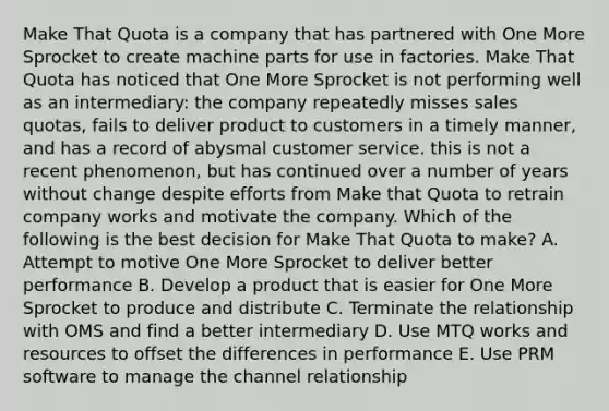 Make That Quota is a company that has partnered with One More Sprocket to create machine parts for use in factories. Make That Quota has noticed that One More Sprocket is not performing well as an intermediary: the company repeatedly misses sales quotas, fails to deliver product to customers in a timely manner, and has a record of abysmal customer service. this is not a recent phenomenon, but has continued over a number of years without change despite efforts from Make that Quota to retrain company works and motivate the company. Which of the following is the best decision for Make That Quota to make? A. Attempt to motive One More Sprocket to deliver better performance B. Develop a product that is easier for One More Sprocket to produce and distribute C. Terminate the relationship with OMS and find a better intermediary D. Use MTQ works and resources to offset the differences in performance E. Use PRM software to manage the channel relationship