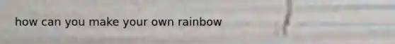 how can you make your own rainbow