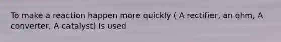 To make a reaction happen more quickly ( A rectifier, an ohm, A converter, A catalyst) Is used