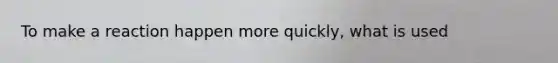 To make a reaction happen more quickly, what is used