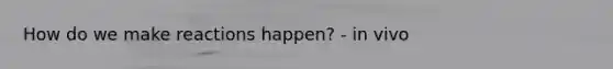 How do we make reactions happen? - in vivo