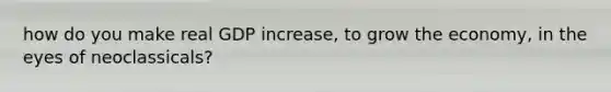 how do you make real GDP increase, to grow the economy, in the eyes of neoclassicals?