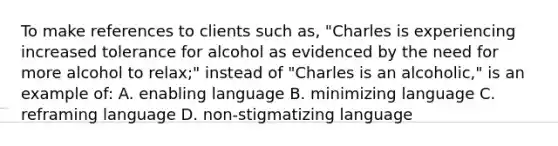 To make references to clients such as, "Charles is experiencing increased tolerance for alcohol as evidenced by the need for more alcohol to relax;" instead of "Charles is an alcoholic," is an example of: A. enabling language B. minimizing language C. reframing language D. non-stigmatizing language