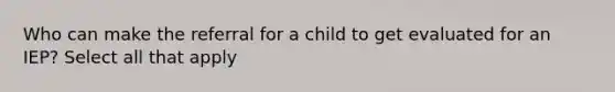 Who can make the referral for a child to get evaluated for an IEP? Select all that apply