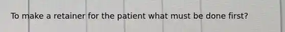 To make a retainer for the patient what must be done first?