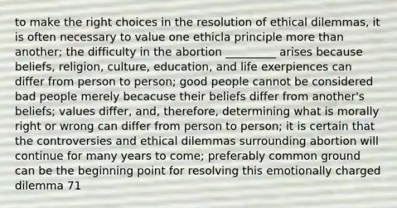 to make the right choices in the resolution of ethical dilemmas, it is often necessary to value one ethicla principle more than another; the difficulty in the abortion _________ arises because beliefs, religion, culture, education, and life exerpiences can differ from person to person; good people cannot be considered bad people merely becacuse their beliefs differ from another's beliefs; values differ, and, therefore, determining what is morally right or wrong can differ from person to person; it is certain that the controversies and ethical dilemmas surrounding abortion will continue for many years to come; preferably common ground can be the beginning point for resolving this emotionally charged dilemma 71