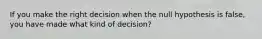 If you make the right decision when the null hypothesis is false, you have made what kind of decision?