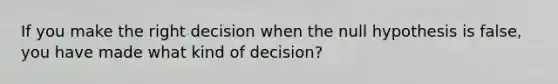 If you make the right decision when the null hypothesis is false, you have made what kind of decision?