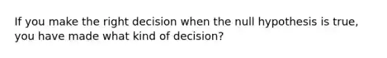 If you make the right decision when the null hypothesis is true, you have made what kind of decision?