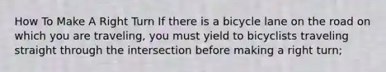 How To Make A Right Turn If there is a bicycle lane on the road on which you are traveling, you must yield to bicyclists traveling straight through the intersection before making a right turn;