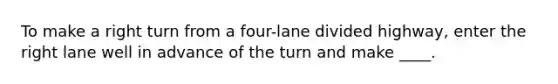 To make a right turn from a four-lane divided highway, enter the right lane well in advance of the turn and make ____.