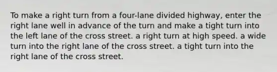 To make a right turn from a four-lane divided highway, enter the right lane well in advance of the turn and make a tight turn into the left lane of the cross street. a right turn at high speed. a wide turn into the right lane of the cross street. a tight turn into the right lane of the cross street.