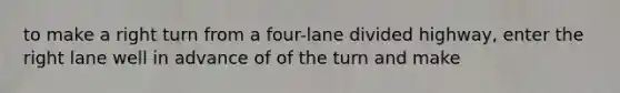 to make a right turn from a four-lane divided highway, enter the right lane well in advance of of the turn and make