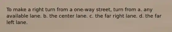 To make a right turn from a one-way street, turn from a. any available lane. b. the center lane. c. the far right lane. d. the far left lane.