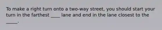 To make a right turn onto a two-way street, you should start your turn in the farthest ____ lane and end in the lane closest to the _____.