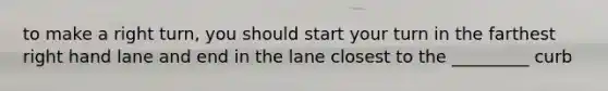 to make a right turn, you should start your turn in the farthest right hand lane and end in the lane closest to the _________ curb