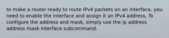 to make a router ready to route IPv4 packets on an interface, you need to enable the interface and assign it an IPv4 address, To configure the address and mask, simply use the ip address address mask interface subcommand.