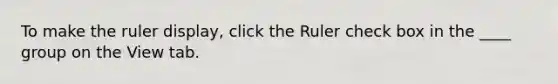 To make the ruler display, click the Ruler check box in the ____ group on the View tab.