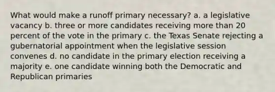 What would make a runoff primary necessary? a. a legislative vacancy b. three or more candidates receiving more than 20 percent of the vote in the primary c. the Texas Senate rejecting a gubernatorial appointment when the legislative session convenes d. no candidate in the primary election receiving a majority e. one candidate winning both the Democratic and Republican primaries