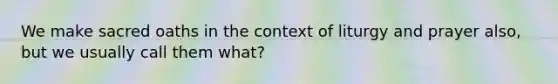 We make sacred oaths in the context of liturgy and prayer also, but we usually call them what?