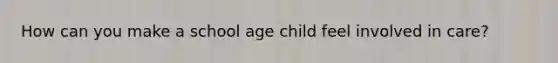 How can you make a school age child feel involved in care?