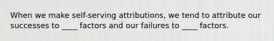 When we make self-serving attributions, we tend to attribute our successes to ____ factors and our failures to ____ factors.