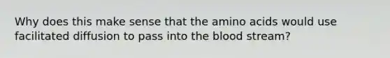 Why does this make sense that the <a href='https://www.questionai.com/knowledge/k9gb720LCl-amino-acids' class='anchor-knowledge'>amino acids</a> would use facilitated diffusion to pass into <a href='https://www.questionai.com/knowledge/k7oXMfj7lk-the-blood' class='anchor-knowledge'>the blood</a> stream?