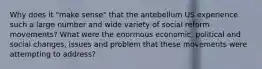 Why does it "make sense" that the antebellum US experience such a large number and wide variety of social reform movements? What were the enormous economic, political and social changes, issues and problem that these movements were attempting to address?