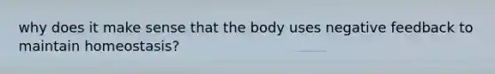 why does it make sense that the body uses negative feedback to maintain homeostasis?