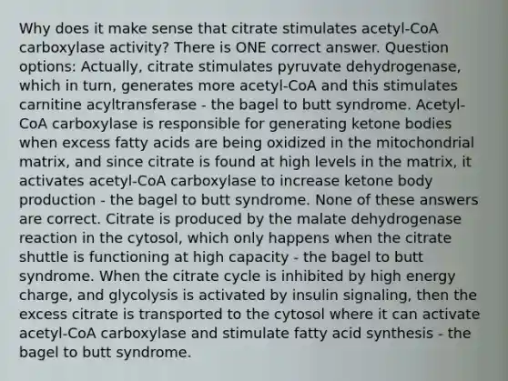 Why does it make sense that citrate stimulates acetyl-CoA carboxylase activity? There is ONE correct answer. Question options: Actually, citrate stimulates pyruvate dehydrogenase, which in turn, generates more acetyl-CoA and this stimulates carnitine acyltransferase - the bagel to butt syndrome. Acetyl-CoA carboxylase is responsible for generating ketone bodies when excess fatty acids are being oxidized in the mitochondrial matrix, and since citrate is found at high levels in the matrix, it activates acetyl-CoA carboxylase to increase ketone body production - the bagel to butt syndrome. None of these answers are correct. Citrate is produced by the malate dehydrogenase reaction in the cytosol, which only happens when the citrate shuttle is functioning at high capacity - the bagel to butt syndrome. When the citrate cycle is inhibited by high energy charge, and glycolysis is activated by insulin signaling, then the excess citrate is transported to the cytosol where it can activate acetyl-CoA carboxylase and stimulate fatty acid synthesis - the bagel to butt syndrome.