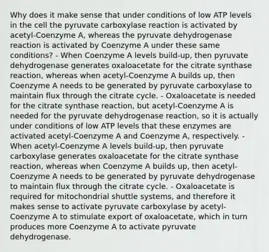 Why does it make sense that under conditions of low ATP levels in the cell the pyruvate carboxylase reaction is activated by acetyl-Coenzyme A, whereas the pyruvate dehydrogenase reaction is activated by Coenzyme A under these same conditions? - When Coenzyme A levels build-up, then pyruvate dehydrogenase generates oxaloacetate for the citrate synthase reaction, whereas when acetyl-Coenzyme A builds up, then Coenzyme A needs to be generated by pyruvate carboxylase to maintain flux through the citrate cycle. - Oxaloacetate is needed for the citrate synthase reaction, but acetyl-Coenzyme A is needed for the pyruvate dehydrogenase reaction, so it is actually under conditions of low ATP levels that these enzymes are activated acetyl-Coenzyme A and Coenzyme A, respectively. - When acetyl-Coenzyme A levels build-up, then pyruvate carboxylase generates oxaloacetate for the citrate synthase reaction, whereas when Coenzyme A builds up, then acetyl-Coenzyme A needs to be generated by pyruvate dehydrogenase to maintain flux through the citrate cycle. - Oxaloacetate is required for mitochondrial shuttle systems, and therefore it makes sense to activate pyruvate carboxylase by acetyl-Coenzyme A to stimulate export of oxaloacetate, which in turn produces more Coenzyme A to activate pyruvate dehydrogenase.