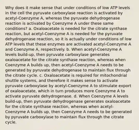 Why does it make sense that under conditions of low ATP levels in the cell the pyruvate carboxylase reaction is activated by acetyl-Coenzyme A, whereas the pyruvate dehydrogenase reaction is activated by Coenzyme A under these same conditions? a. Oxaloacetate is needed for the citrate synthase reaction, but acetyl-Coenzyme A is needed for the pyruvate dehydrogenase reaction, so it is actually under conditions of low ATP levels that these enzymes are activated acetyl-Coenzyme A and Coenzyme A, respectively. b. When acetyl-Coenzyme A levels build-up, then pyruvate carboxylase generates oxaloacetate for the citrate synthase reaction, whereas when Coenzyme A builds up, then acetyl-Coenzyme A needs to be generated by pyruvate dehydrogenase to maintain flux through the citrate cycle. c. Oxaloacetate is required for mitochondrial shuttle systems, and therefore it makes sense to activate pyruvate carboxylase by acetyl-Coenzyme A to stimulate export of oxaloacetate, which in turn produces more Coenzyme A to activate pyruvate dehydrogenase. d. When Coenzyme A levels build-up, then pyruvate dehydrogenase generates oxaloacetate for the citrate synthase reaction, whereas when acetyl-Coenzyme A builds up, then Coenzyme A needs to be generated by pyruvate carboxylase to maintain flux through the citrate cycle.