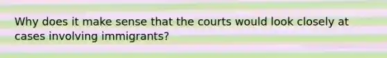 Why does it make sense that the courts would look closely at cases involving immigrants?