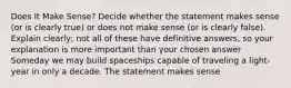 Does It Make Sense? Decide whether the statement makes sense (or is clearly true) or does not make sense (or is clearly false). Explain clearly; not all of these have definitive answers, so your explanation is more important than your chosen answer Someday we may build spaceships capable of traveling a light-year in only a decade. The statement makes sense