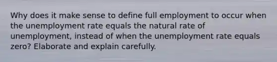 Why does it make sense to define full employment to occur when the unemployment rate equals the natural rate of unemployment, instead of when the unemployment rate equals zero? Elaborate and explain carefully.