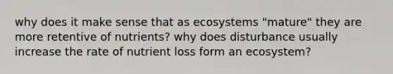 why does it make sense that as ecosystems "mature" they are more retentive of nutrients? why does disturbance usually increase the rate of nutrient loss form an ecosystem?