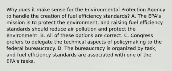 Why does it make sense for the Environmental Protection Agency to handle the creation of fuel efficiency standards? A. The EPA's mission is to protect the environment, and raising fuel efficiency standards should reduce air pollution and protect the environment. B. All of these options are correct. C. Congress prefers to delegate the technical aspects of policymaking to the federal bureaucracy. D. The bureaucracy is organized by task, and fuel efficiency standards are associated with one of the EPA's tasks.