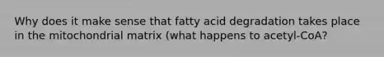 Why does it make sense that fatty acid degradation takes place in the mitochondrial matrix (what happens to acetyl-CoA?