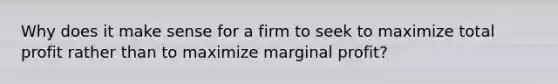 Why does it make sense for a firm to seek to maximize total profit rather than to maximize marginal profit?