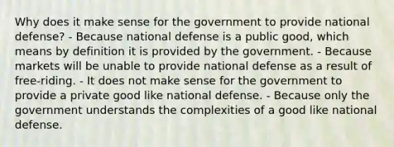 Why does it make sense for the government to provide national defense? - Because national defense is a public good, which means by definition it is provided by the government. - Because markets will be unable to provide national defense as a result of free-riding. - It does not make sense for the government to provide a private good like national defense. - Because only the government understands the complexities of a good like national defense.