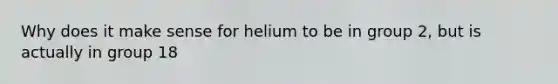 Why does it make sense for helium to be in group 2, but is actually in group 18