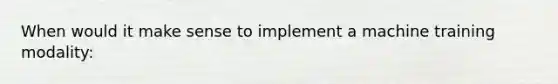 When would it make sense to implement a machine training modality: