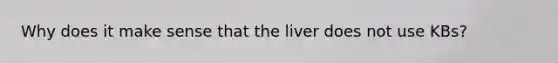 Why does it make sense that the liver does not use KBs?