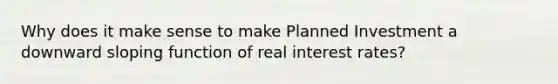 Why does it make sense to make Planned Investment a downward sloping function of real interest rates?